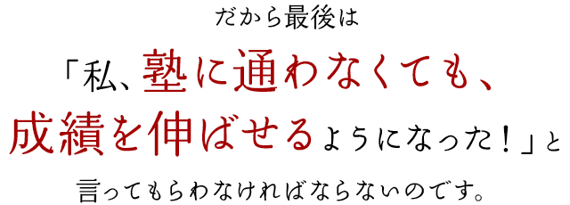 だから最後は「私、塾に通わなくても、成績を伸ばせるようになった！」と言ってもらわなければならないのです。